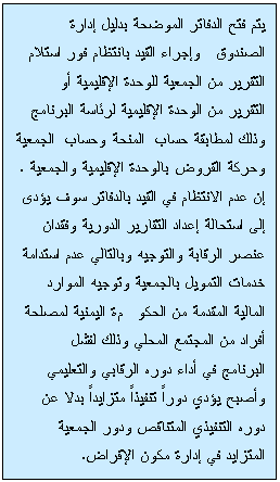 Text Box: يتم فتح الدفاتر الموضحة بدليل إدارة الصندوق وإجراء القيد بانتظام فور استلام التقرير من الجمعية للوحدة الإقليمية أو التقرير من الوحدة الإقليمية لرئاسة البرنامج وذلك لمطابقة حساب المنحة وحساب الجمعية وحركة القروض بالوحدة الإقليمية والجمعية . إن عدم الانتظام في القيد بالدفاتر سوف يؤدى إلى استحالة إعداد التقارير الدورية وفقدان عنصر الرقابة والتوجيه وبالتالي عدم استدامة خدمات التمويل بالجمعية وتوجيه الموارد المالية المقدمة من الحكومة اليمنية لمصلحة أفراد من المجتمع المحلي وذلك لفشل البرنامج في أداء دوره الرقابي والتعليمي وأصبح يؤدي دوراً تنفيذاً متزايداً بدلا عن دوره التنفيذي المتناقص ودور الجمعية المتزايد في إدارة مكون الإقراض.