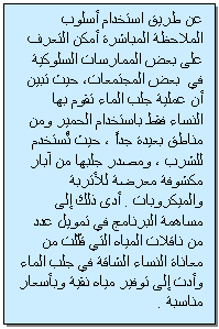 Text Box: عن طريق استخدام أسلوب الملاحظة المباشرة أمكن التعرف على بعض الممارسات السلوكية في بعض المجتمعات، حيث تبين أن عملية جلب الماء تقوم بها النساء فقط باستخدام الحمير ومن مناطق بعيدة جداً ، حيث تُستخدم للشرب ، ومصدر جلبها من آبار مكشوفة معرضة للأتربة والميكروبات . أدى ذلك إلى مساهمة البرنامج في تمويل عدد من ناقلات المياه التي قلّلت من معاناة النساء الشاقة في جلب الماء وأدت إلى توفير مياه نقية وبأسعار مناسبة .